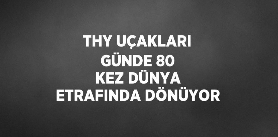 THY UÇAKLARI GÜNDE 80 KEZ DÜNYA ETRAFINDA DÖNÜYOR