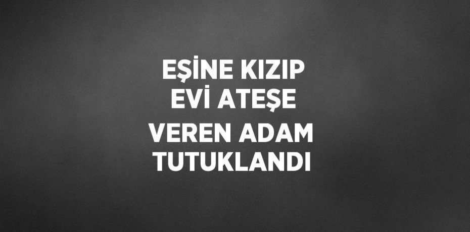 EŞİNE KIZIP EVİ ATEŞE VEREN ADAM TUTUKLANDI