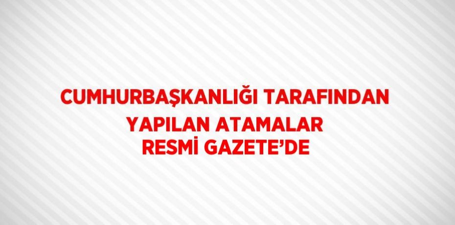 CUMHURBAŞKANLIĞI TARAFINDAN YAPILAN ATAMALAR RESMİ GAZETE’DE