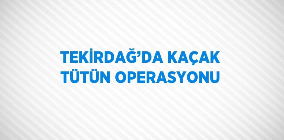 TEKİRDAĞ’DA KAÇAK TÜTÜN OPERASYONU