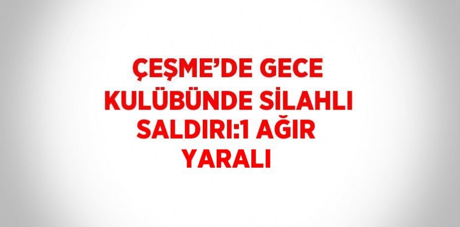 ÇEŞME’DE GECE KULÜBÜNDE SİLAHLI SALDIRI:1 AĞIR YARALI