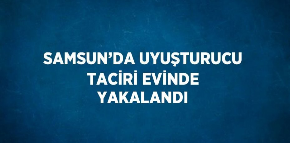 SAMSUN’DA UYUŞTURUCU TACİRİ EVİNDE YAKALANDI