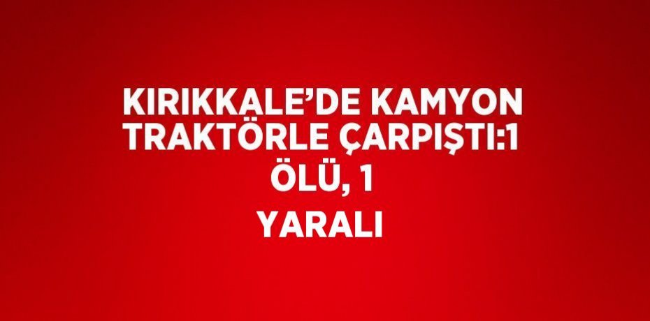 KIRIKKALE’DE KAMYON TRAKTÖRLE ÇARPIŞTI:1 ÖLÜ, 1 YARALI