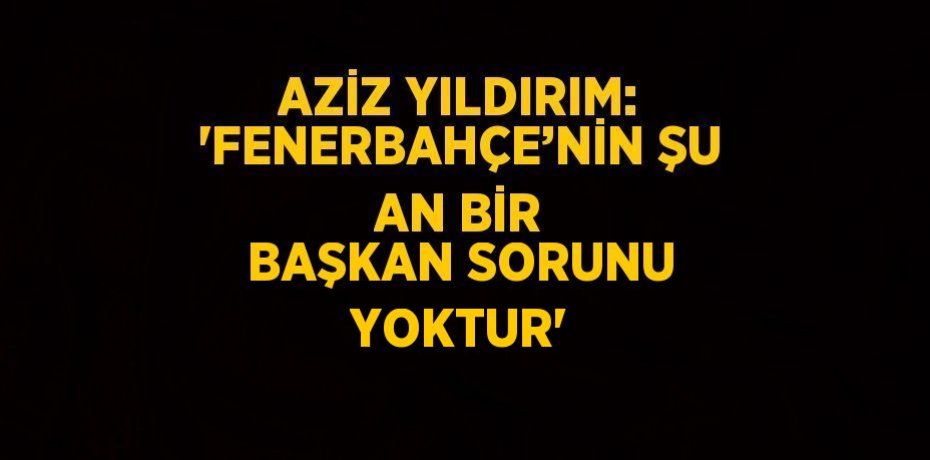 AZİZ YILDIRIM: 'FENERBAHÇE’NİN ŞU AN BİR BAŞKAN SORUNU YOKTUR'