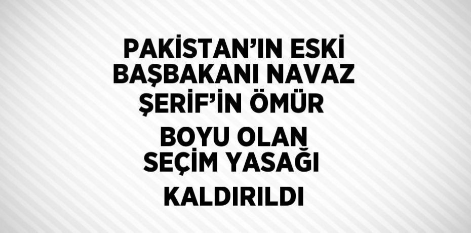 PAKİSTAN’IN ESKİ BAŞBAKANI NAVAZ ŞERİF’İN ÖMÜR BOYU OLAN SEÇİM YASAĞI KALDIRILDI