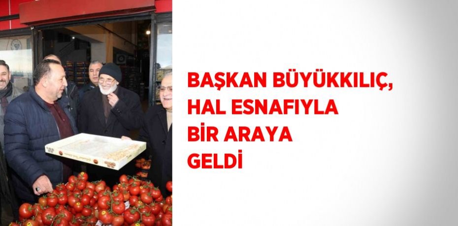 BAŞKAN BÜYÜKKILIÇ, HAL ESNAFIYLA BİR ARAYA GELDİ