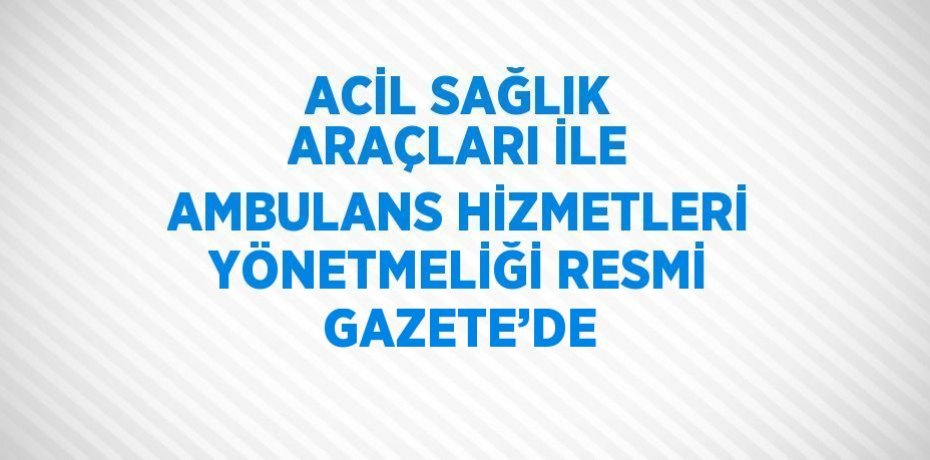 ACİL SAĞLIK ARAÇLARI İLE AMBULANS HİZMETLERİ YÖNETMELİĞİ RESMİ GAZETE’DE
