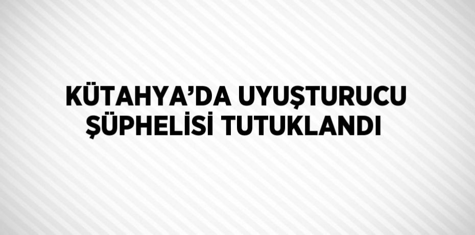 KÜTAHYA’DA UYUŞTURUCU ŞÜPHELİSİ TUTUKLANDI