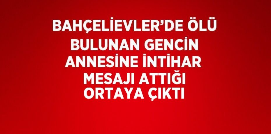 BAHÇELİEVLER’DE ÖLÜ BULUNAN GENCİN ANNESİNE İNTİHAR MESAJI ATTIĞI ORTAYA ÇIKTI