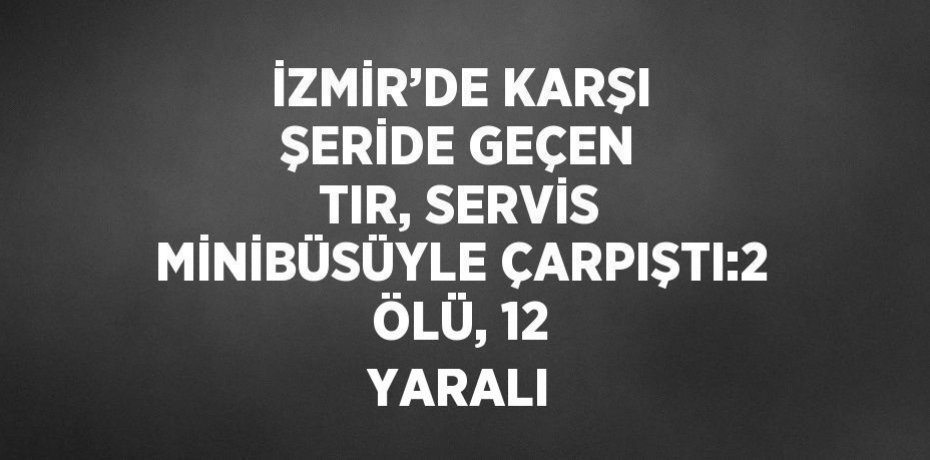 İZMİR’DE KARŞI ŞERİDE GEÇEN TIR, SERVİS MİNİBÜSÜYLE ÇARPIŞTI:2 ÖLÜ, 12 YARALI