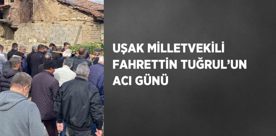 UŞAK MİLLETVEKİLİ FAHRETTİN TUĞRUL’UN ACI GÜNÜ