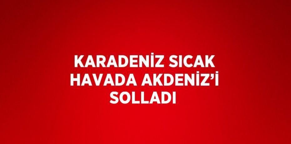 KARADENİZ SICAK HAVADA AKDENİZ’İ SOLLADI