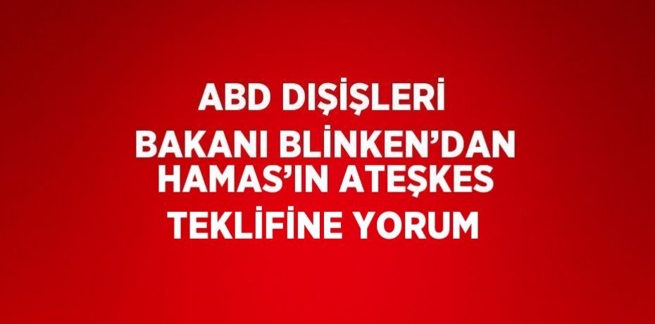 ABD DIŞİŞLERİ BAKANI BLİNKEN’DAN HAMAS’IN ATEŞKES TEKLİFİNE YORUM