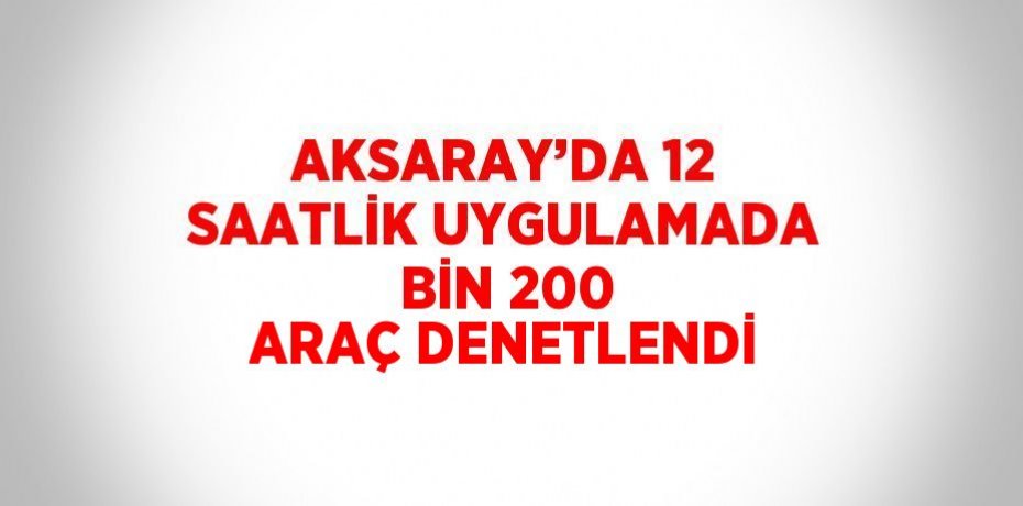 AKSARAY’DA 12 SAATLİK UYGULAMADA BİN 200 ARAÇ DENETLENDİ
