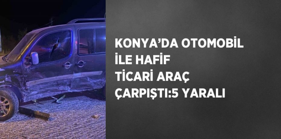 KONYA’DA OTOMOBİL İLE HAFİF TİCARİ ARAÇ ÇARPIŞTI:5 YARALI