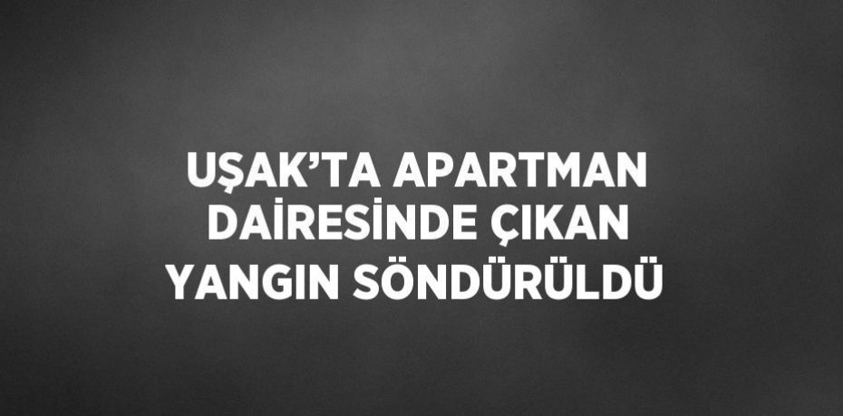 UŞAK’TA APARTMAN DAİRESİNDE ÇIKAN YANGIN SÖNDÜRÜLDÜ