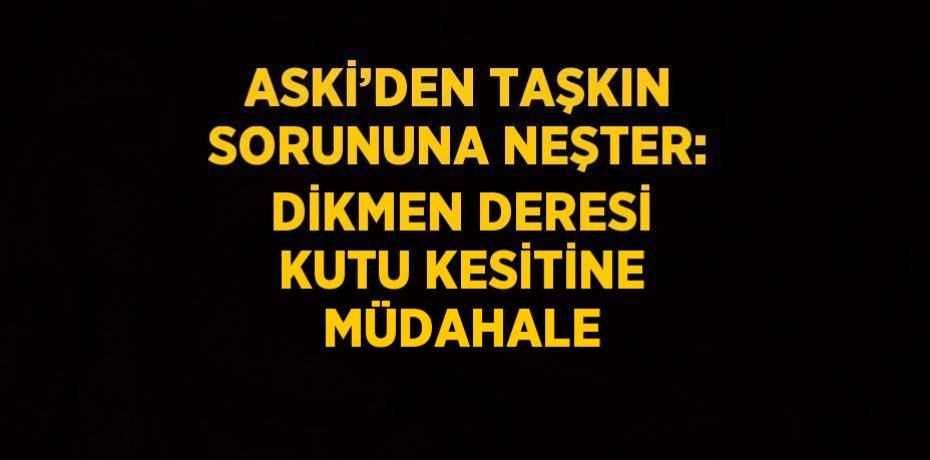 ASKİ’DEN TAŞKIN SORUNUNA NEŞTER: DİKMEN DERESİ KUTU KESİTİNE MÜDAHALE