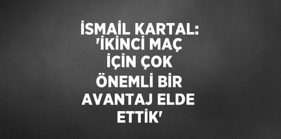 İSMAİL KARTAL: 'İKİNCİ MAÇ İÇİN ÇOK ÖNEMLİ BİR AVANTAJ ELDE ETTİK'