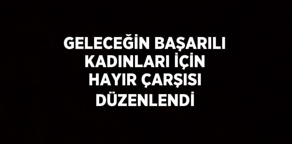 GELECEĞİN BAŞARILI KADINLARI İÇİN HAYIR ÇARŞISI DÜZENLENDİ