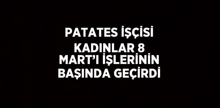 PATATES İŞÇİSİ KADINLAR 8 MART’I İŞLERİNİN BAŞINDA GEÇİRDİ