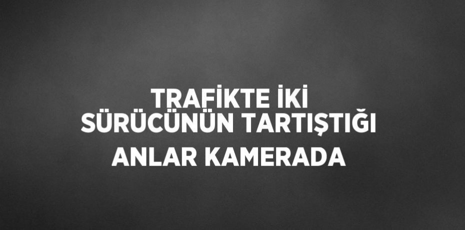 TRAFİKTE İKİ SÜRÜCÜNÜN TARTIŞTIĞI ANLAR KAMERADA