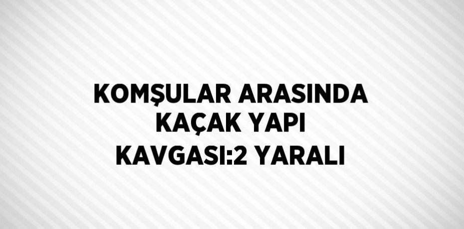 KOMŞULAR ARASINDA KAÇAK YAPI KAVGASI:2 YARALI