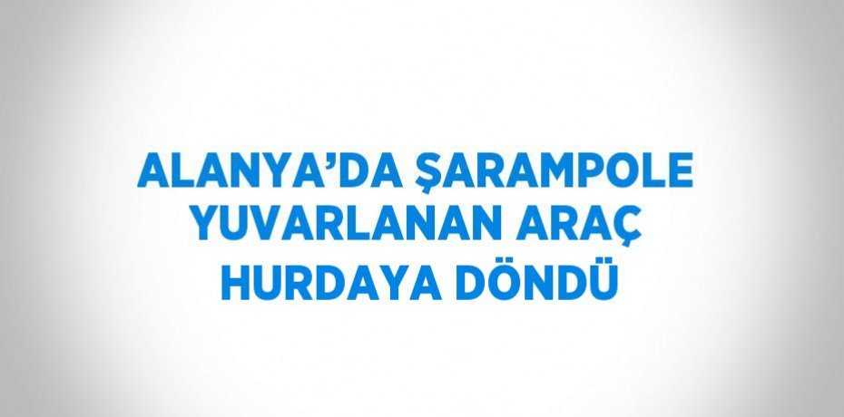 ALANYA’DA ŞARAMPOLE YUVARLANAN ARAÇ HURDAYA DÖNDÜ