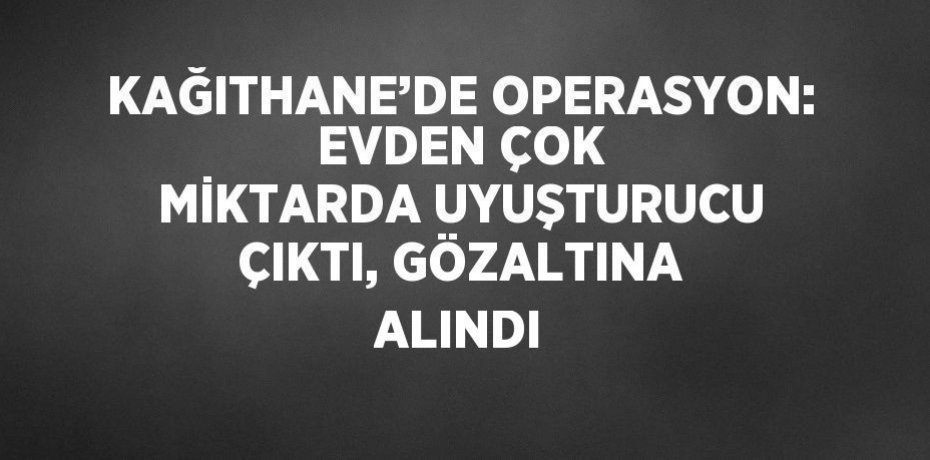 KAĞITHANE’DE OPERASYON: EVDEN ÇOK MİKTARDA UYUŞTURUCU ÇIKTI, GÖZALTINA ALINDI