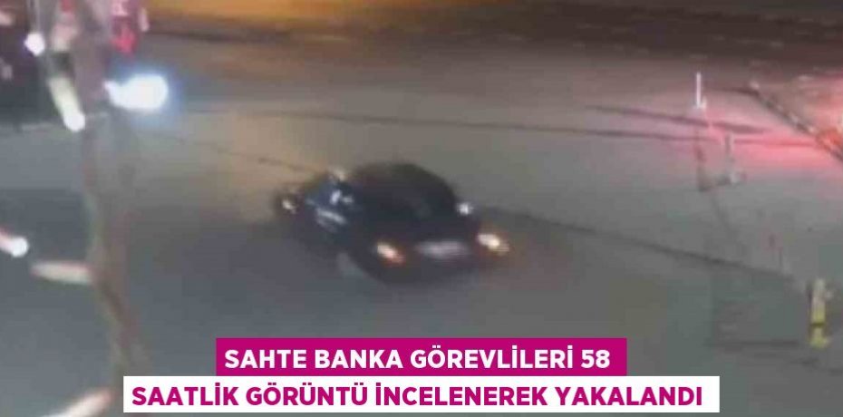 SAHTE BANKA GÖREVLİLERİ 58 SAATLİK GÖRÜNTÜ İNCELENEREK YAKALANDI