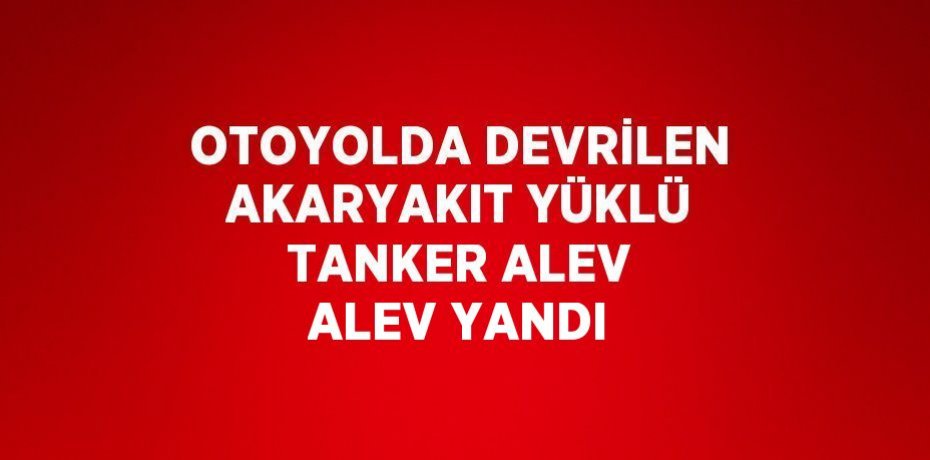 OTOYOLDA DEVRİLEN AKARYAKIT YÜKLÜ TANKER ALEV ALEV YANDI