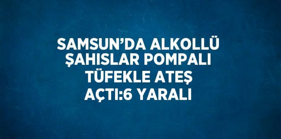 SAMSUN’DA ALKOLLÜ ŞAHISLAR POMPALI TÜFEKLE ATEŞ AÇTI:6 YARALI