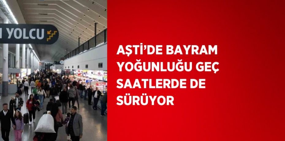 AŞTİ’DE BAYRAM YOĞUNLUĞU GEÇ SAATLERDE DE SÜRÜYOR