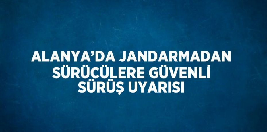 ALANYA’DA JANDARMADAN SÜRÜCÜLERE GÜVENLİ SÜRÜŞ UYARISI