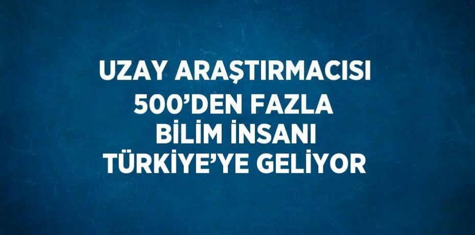 UZAY ARAŞTIRMACISI 500’DEN FAZLA BİLİM İNSANI TÜRKİYE’YE GELİYOR