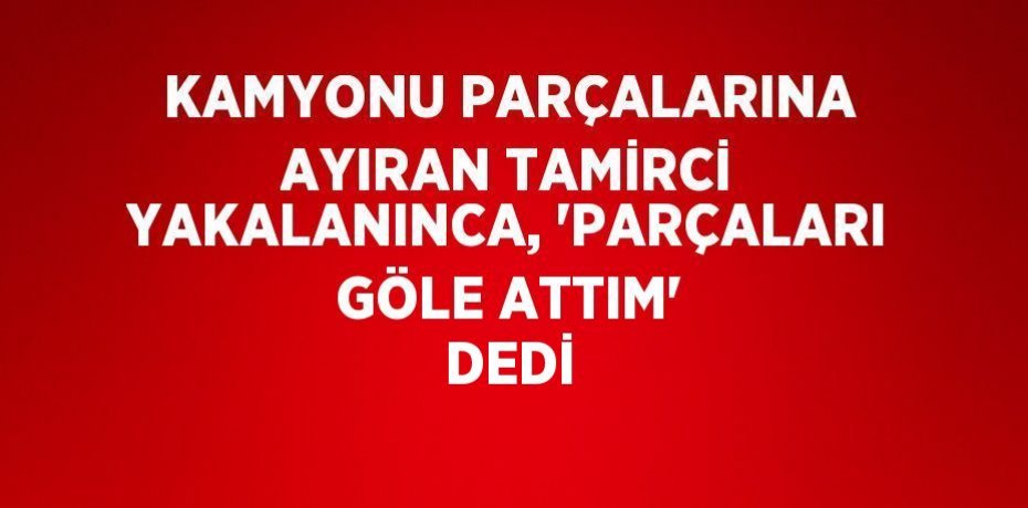 KAMYONU PARÇALARINA AYIRAN TAMİRCİ YAKALANINCA, 'PARÇALARI GÖLE ATTIM' DEDİ