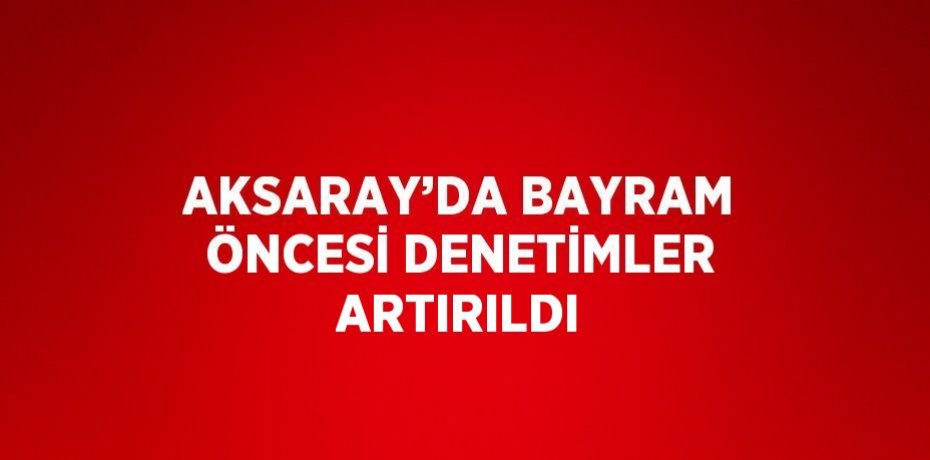 AKSARAY’DA BAYRAM ÖNCESİ DENETİMLER ARTIRILDI
