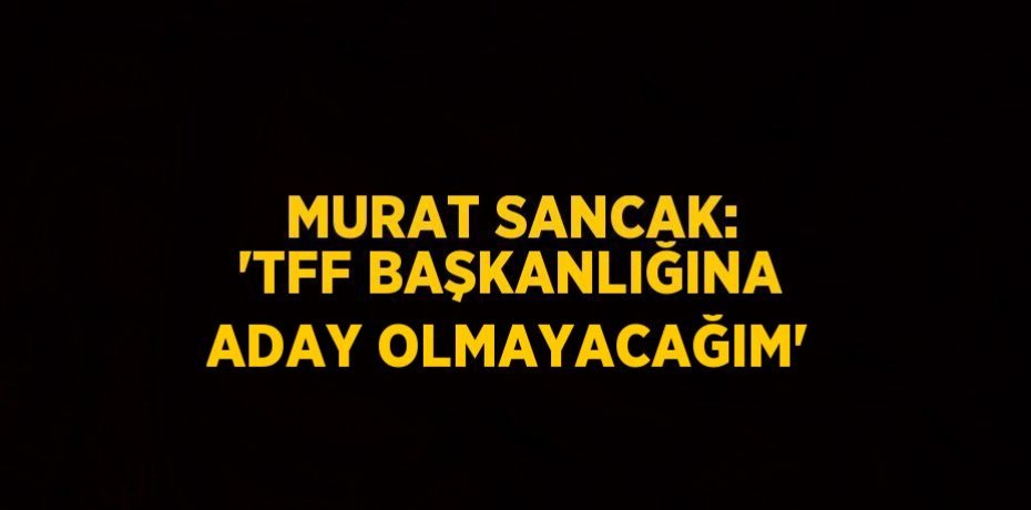 MURAT SANCAK: 'TFF BAŞKANLIĞINA ADAY OLMAYACAĞIM'