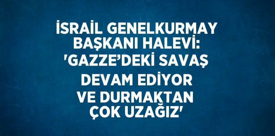 İSRAİL GENELKURMAY BAŞKANI HALEVİ: 'GAZZE’DEKİ SAVAŞ DEVAM EDİYOR VE DURMAKTAN ÇOK UZAĞIZ'