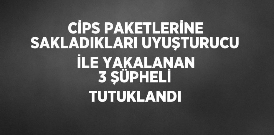CİPS PAKETLERİNE SAKLADIKLARI UYUŞTURUCU İLE YAKALANAN 3 ŞÜPHELİ TUTUKLANDI