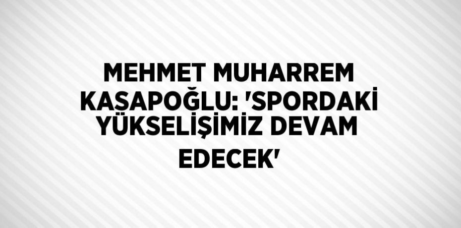 MEHMET MUHARREM KASAPOĞLU: 'SPORDAKİ YÜKSELİŞİMİZ DEVAM EDECEK'