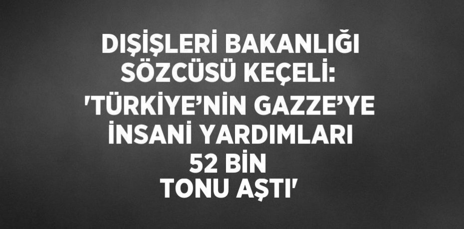 DIŞİŞLERİ BAKANLIĞI SÖZCÜSÜ KEÇELİ: 'TÜRKİYE’NİN GAZZE’YE İNSANİ YARDIMLARI 52 BİN TONU AŞTI'