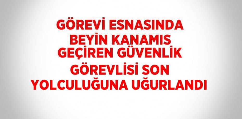 GÖREVİ ESNASINDA BEYİN KANAMIS GEÇİREN GÜVENLİK GÖREVLİSİ SON YOLCULUĞUNA UĞURLANDI