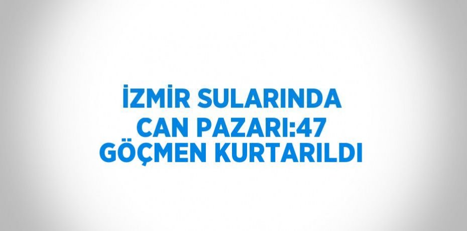 İZMİR SULARINDA CAN PAZARI:47 GÖÇMEN KURTARILDI