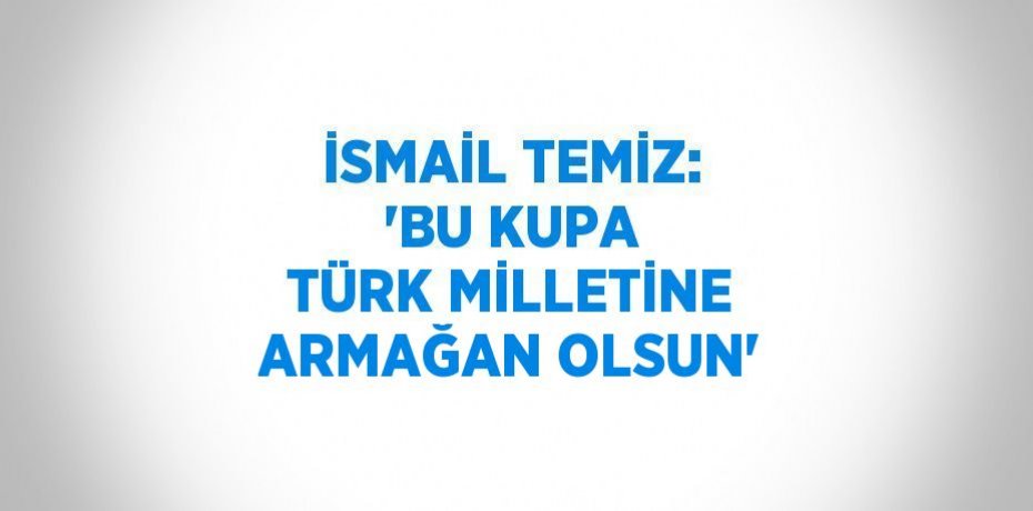 İSMAİL TEMİZ: 'BU KUPA TÜRK MİLLETİNE ARMAĞAN OLSUN'