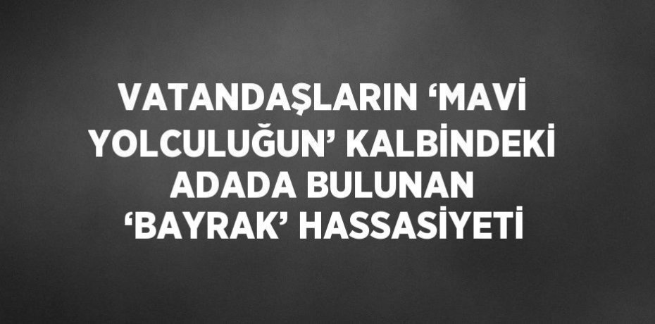 VATANDAŞLARIN ‘MAVİ YOLCULUĞUN’ KALBİNDEKİ ADADA BULUNAN ‘BAYRAK’ HASSASİYETİ
