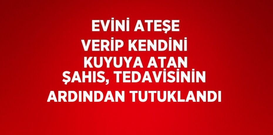 EVİNİ ATEŞE VERİP KENDİNİ KUYUYA ATAN ŞAHIS, TEDAVİSİNİN ARDINDAN TUTUKLANDI