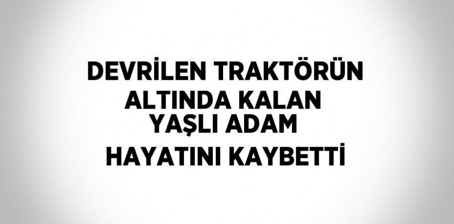 DEVRİLEN TRAKTÖRÜN ALTINDA KALAN YAŞLI ADAM HAYATINI KAYBETTİ