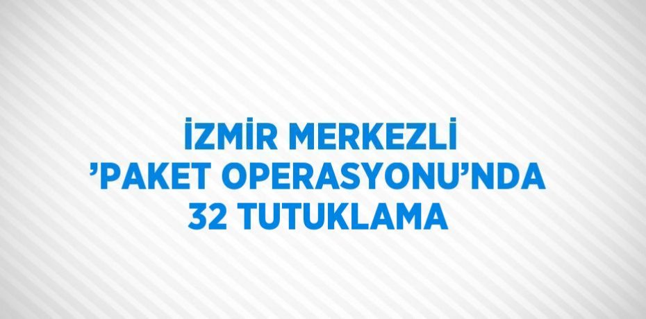 İZMİR MERKEZLİ ’PAKET OPERASYONU’NDA 32 TUTUKLAMA