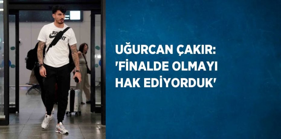 UĞURCAN ÇAKIR: 'FİNALDE OLMAYI HAK EDİYORDUK'