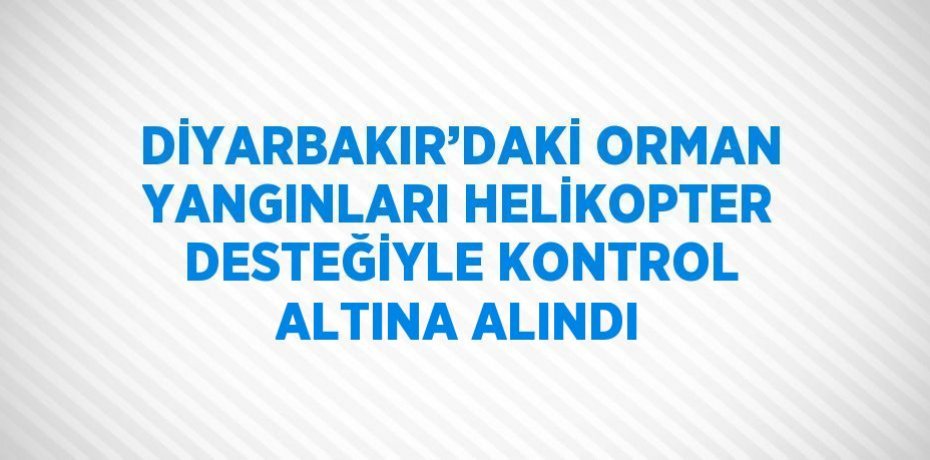 DİYARBAKIR’DAKİ ORMAN YANGINLARI HELİKOPTER DESTEĞİYLE KONTROL ALTINA ALINDI